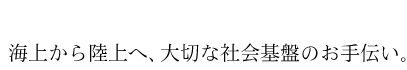 海上から陸上へ、大切な社会基盤のお手伝い。